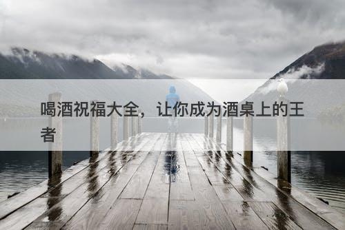 喝酒祝福大全，让你成为酒桌上的王者
