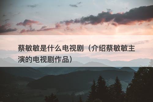 蔡敏敏是什么电视剧（介绍蔡敏敏主演的电视剧作品）