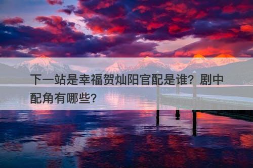 下一站是幸福贺灿阳官配是谁？剧中配角有哪些？