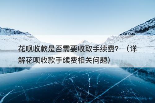 花呗收款是否需要收取手续费？（详解花呗收款手续费相关问题）