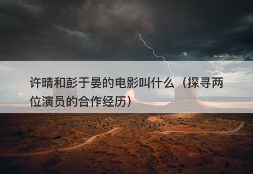 许晴和彭于晏的电影叫什么（探寻两位演员的合作经历）