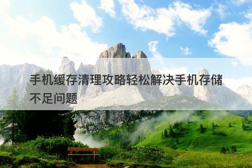 手机缓存清理攻略轻松解决手机存储不足问题