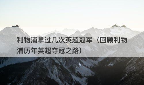 利物浦拿过几次英超冠军（回顾利物浦历年英超夺冠之路）