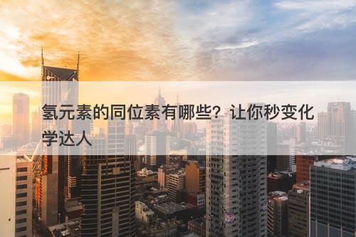 氢元素的同位素有哪些？让你秒变化学达人