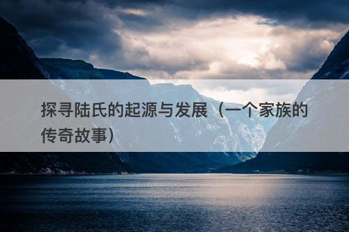 探寻陆氏的起源与发展（一个家族的传奇故事）