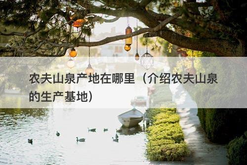 农夫山泉产地在哪里（介绍农夫山泉的生产基地）