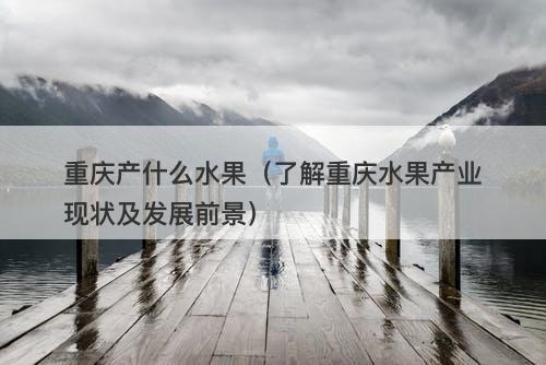重庆产什么水果（了解重庆水果产业现状及发展前景）
