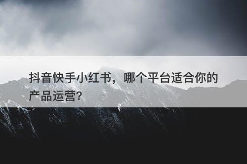 抖音快手小红书，哪个平台适合你的产品运营？