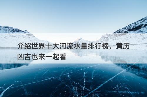 介绍世界十大河流水量排行榜，黄历凶吉也来一起看