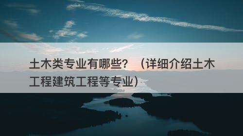 土木类专业有哪些？（详细介绍土木工程建筑工程等专业）