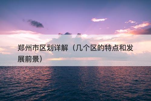 郑州市区划详解（几个区的特点和发展前景）