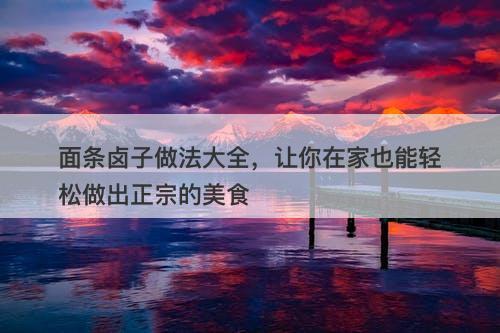面条卤子做法大全，让你在家也能轻松做出正宗的美食