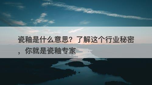 瓷釉是什么意思？了解这个行业秘密，你就是瓷釉专家