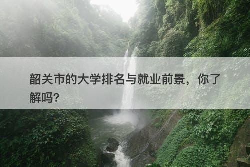 韶关市的大学排名与就业前景，你了解吗？