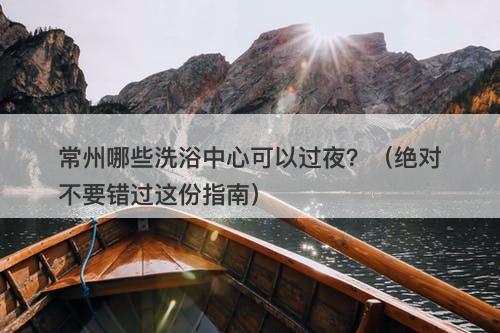 常州哪些洗浴中心可以过夜？（绝对不要错过这份指南）