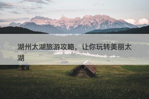湖州太湖旅游攻略，让你玩转美丽太湖