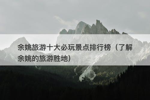 余姚旅游十大必玩景点排行榜（了解余姚的旅游胜地）