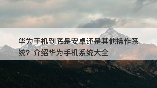 华为手机到底是安卓还是其他操作系统？介绍华为手机系统大全