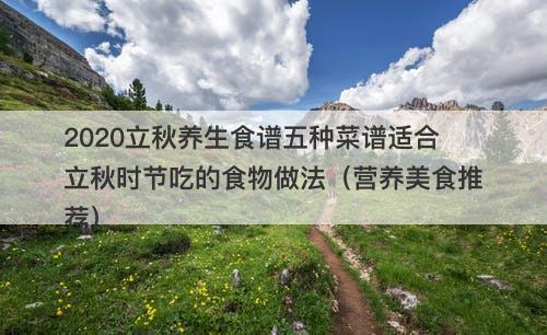 2020立秋养生食谱五种菜谱适合立秋时节吃的食物做法（营养美食推荐）