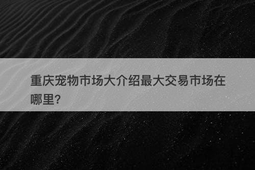 重庆宠物市场大介绍最大交易市场在哪里？