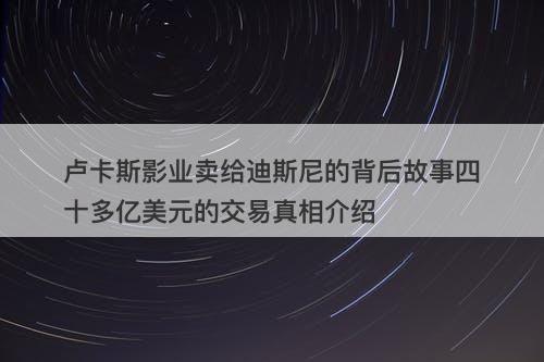 卢卡斯影业卖给迪斯尼的背后故事四十多亿美元的交易真相介绍