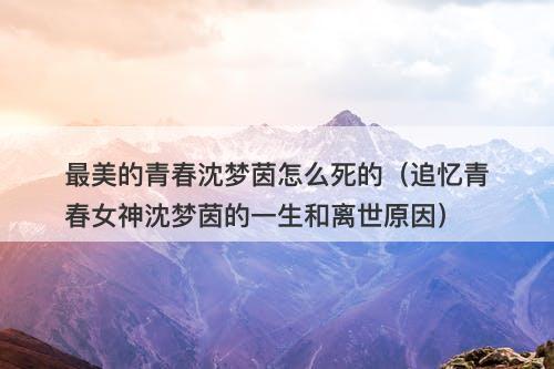 最美的青春沈梦茵怎么死的（追忆青春女神沈梦茵的一生和离世原因）