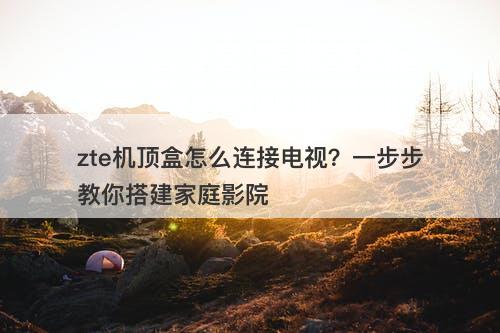 zte机顶盒怎么连接电视？一步步教你搭建家庭影院