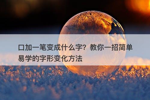 口加一笔变成什么字？教你一招简单易学的字形变化方法