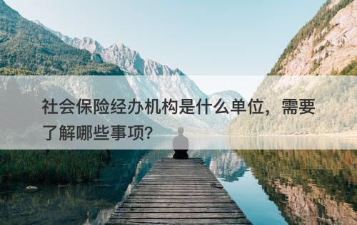 社会保险经办机构是什么单位，需要了解哪些事项？