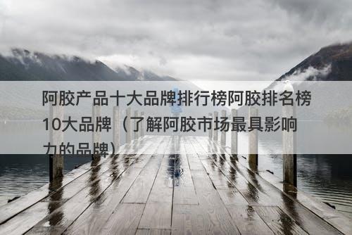 阿胶产品十大品牌排行榜阿胶排名榜10大品牌（了解阿胶市场最具影响力的品牌）