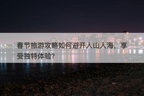 春节旅游攻略如何避开人山人海，享受独特体验？