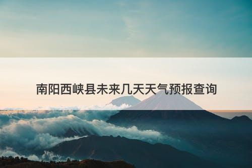 南阳西峡县未来几天天气预报查询