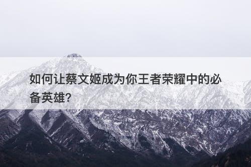 如何让蔡文姬成为你王者荣耀中的必备英雄？