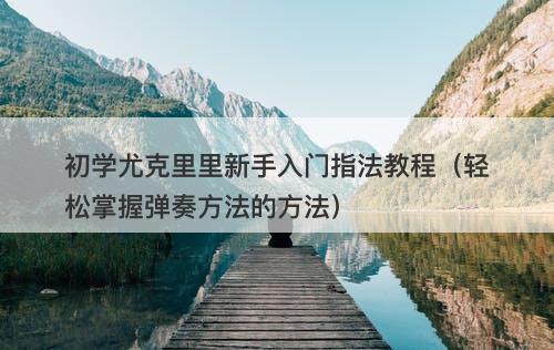 初学尤克里里新手入门指法教程（轻松掌握弹奏方法的方法）