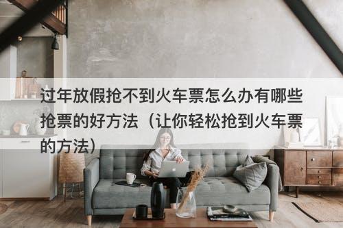 过年放假抢不到火车票怎么办有哪些抢票的好方法（让你轻松抢到火车票的方法）