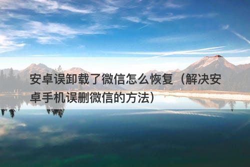安卓误卸载了微信怎么恢复（解决安卓手机误删微信的方法）