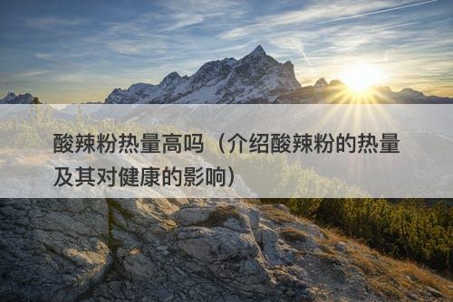 酸辣粉热量高吗（介绍酸辣粉的热量及其对健康的影响）