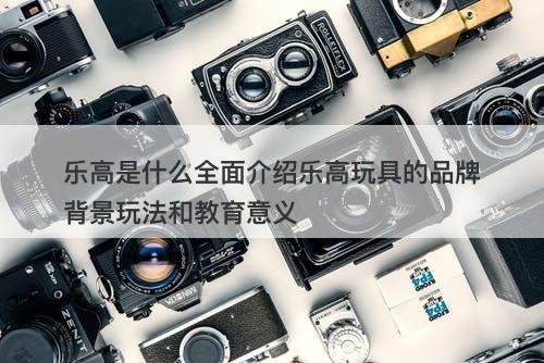 乐高是什么全面介绍乐高玩具的品牌背景玩法和教育意义