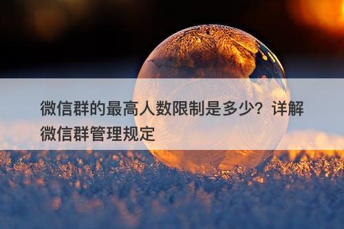 微信群的最高人数限制是多少？详解微信群管理规定