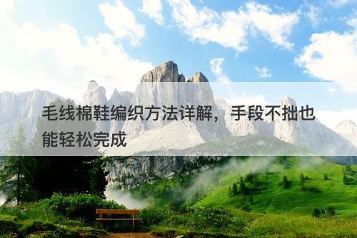 毛线棉鞋编织方法详解，手段不拙也能轻松完成