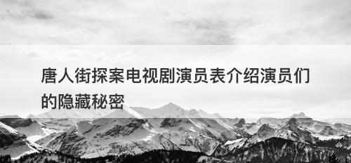 唐人街探案电视剧演员表介绍演员们的隐藏秘密